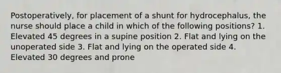 Postoperatively, for placement of a shunt for hydrocephalus, the nurse should place a child in which of the following positions? 1. Elevated 45 degrees in a supine position 2. Flat and lying on the unoperated side 3. Flat and lying on the operated side 4. Elevated 30 degrees and prone