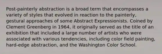 Post-painterly abstraction is a broad term that encompasses a variety of styles that evolved in reaction to the painterly, gestural approaches of some Abstract Expressionists. Coined by Clement Greenberg in 1964, it originally served as the title of an exhibition that included a large number of artists who were associated with various tendencies, including color field painting, hard-edge abstraction, and the Washington Color School.