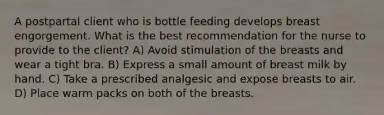 A postpartal client who is bottle feeding develops breast engorgement. What is the best recommendation for the nurse to provide to the client? A) Avoid stimulation of the breasts and wear a tight bra. B) Express a small amount of breast milk by hand. C) Take a prescribed analgesic and expose breasts to air. D) Place warm packs on both of the breasts.