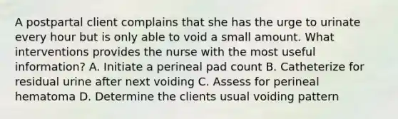 A postpartal client complains that she has the urge to urinate every hour but is only able to void a small amount. What interventions provides the nurse with the most useful information? A. Initiate a perineal pad count B. Catheterize for residual urine after next voiding C. Assess for perineal hematoma D. Determine the clients usual voiding pattern