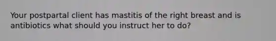 Your postpartal client has mastitis of the right breast and is antibiotics what should you instruct her to do?