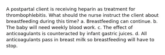 A postpartal client is receiving heparin as treatment for thrombophlebitis. What should the nurse instruct the client about breastfeeding during this time? a. Breastfeeding can continue. b. The baby will need weekly blood work. c. The effect of anticoagulants is counteracted by infant gastric juices. d. All anticoagulants pass in breast milk so breastfeeding will have to stop.