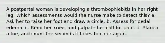 A postpartal woman is developing a thrombophlebitis in her right leg. Which assessments would the nurse make to detect this? a. Ask her to raise her foot and draw a circle. b. Assess for pedal edema. c. Bend her knee, and palpate her calf for pain. d. Blanch a toe, and count the seconds it takes to color again.