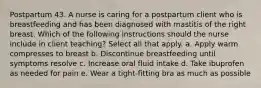 Postpartum 43. A nurse is caring for a postpartum client who is breastfeeding and has been diagnosed with mastitis of the right breast. Which of the following instructions should the nurse include in client teaching? Select all that apply. a. Apply warm compresses to breast b. Discontinue breastfeeding until symptoms resolve c. Increase oral fluid intake d. Take ibuprofen as needed for pain e. Wear a tight-fitting bra as much as possible