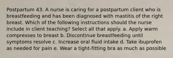 Postpartum 43. A nurse is caring for a postpartum client who is breastfeeding and has been diagnosed with mastitis of the right breast. Which of the following instructions should the nurse include in client teaching? Select all that apply. a. Apply warm compresses to breast b. Discontinue breastfeeding until symptoms resolve c. Increase oral fluid intake d. Take ibuprofen as needed for pain e. Wear a tight-fitting bra as much as possible