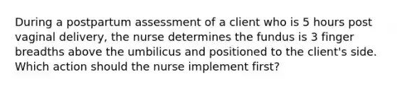 During a postpartum assessment of a client who is 5 hours post vaginal delivery, the nurse determines the fundus is 3 finger breadths above the umbilicus and positioned to the client's side. Which action should the nurse implement first?