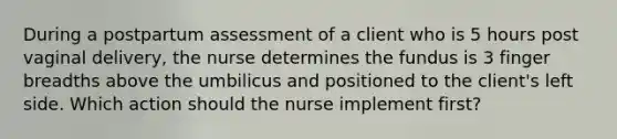 During a postpartum assessment of a client who is 5 hours post vaginal delivery, the nurse determines the fundus is 3 finger breadths above the umbilicus and positioned to the client's left side. Which action should the nurse implement first?