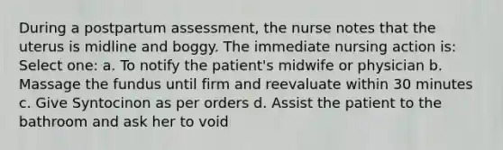 During a postpartum assessment, the nurse notes that the uterus is midline and boggy. The immediate nursing action is: Select one: a. To notify the patient's midwife or physician b. Massage the fundus until firm and reevaluate within 30 minutes c. Give Syntocinon as per orders d. Assist the patient to the bathroom and ask her to void