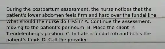 During the postpartum assessment, the nurse notices that the patient's lower abdomen feels firm and hard over the fundal line. What should the nurse do FIRST? A. Continue the assessment, moving to the patient's perineum. B. Place the client in Trendelenberg's position. C. Initiate a fundal rub and bolus the patient's fluids D. Call the provider