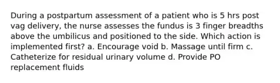 During a postpartum assessment of a patient who is 5 hrs post vag delivery, the nurse assesses the fundus is 3 finger breadths above the umbilicus and positioned to the side. Which action is implemented first? a. Encourage void b. Massage until firm c. Catheterize for residual urinary volume d. Provide PO replacement fluids