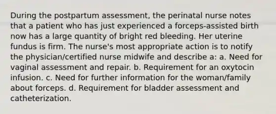 During the postpartum assessment, the perinatal nurse notes that a patient who has just experienced a forceps-assisted birth now has a large quantity of bright red bleeding. Her uterine fundus is firm. The nurse's most appropriate action is to notify the physician/certified nurse midwife and describe a: a. Need for vaginal assessment and repair. b. Requirement for an oxytocin infusion. c. Need for further information for the woman/family about forceps. d. Requirement for bladder assessment and catheterization.