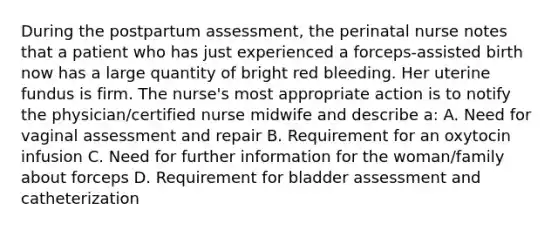 During the postpartum assessment, the perinatal nurse notes that a patient who has just experienced a forceps-assisted birth now has a large quantity of bright red bleeding. Her uterine fundus is firm. The nurse's most appropriate action is to notify the physician/certified nurse midwife and describe a: A. Need for vaginal assessment and repair B. Requirement for an oxytocin infusion C. Need for further information for the woman/family about forceps D. Requirement for bladder assessment and catheterization