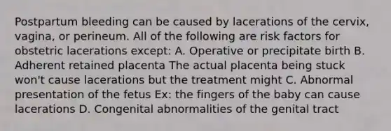 Postpartum bleeding can be caused by lacerations of the cervix, vagina, or perineum. All of the following are risk factors for obstetric lacerations except: A. Operative or precipitate birth B. Adherent retained placenta The actual placenta being stuck won't cause lacerations but the treatment might C. Abnormal presentation of the fetus Ex: the fingers of the baby can cause lacerations D. Congenital abnormalities of the genital tract