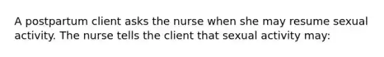 A postpartum client asks the nurse when she may resume sexual activity. The nurse tells the client that sexual activity may: