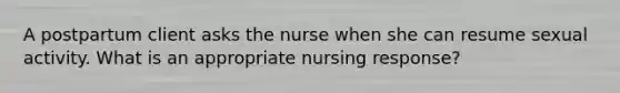 A postpartum client asks the nurse when she can resume sexual activity. What is an appropriate nursing response?