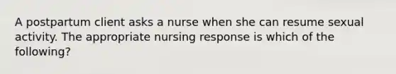 A postpartum client asks a nurse when she can resume sexual activity. The appropriate nursing response is which of the following?