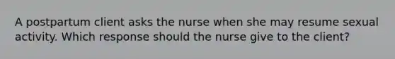 A postpartum client asks the nurse when she may resume sexual activity. Which response should the nurse give to the client?