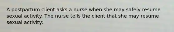 A postpartum client asks a nurse when she may safely resume sexual activity. The nurse tells the client that she may resume sexual activity: