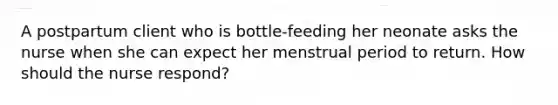 A postpartum client who is bottle-feeding her neonate asks the nurse when she can expect her menstrual period to return. How should the nurse respond?