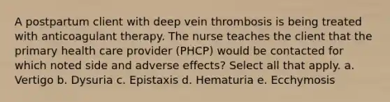 A postpartum client with deep vein thrombosis is being treated with anticoagulant therapy. The nurse teaches the client that the primary health care provider (PHCP) would be contacted for which noted side and adverse effects? Select all that apply. a. Vertigo b. Dysuria c. Epistaxis d. Hematuria e. Ecchymosis