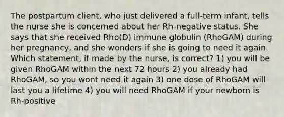 The postpartum client, who just delivered a full-term infant, tells the nurse she is concerned about her Rh-negative status. She says that she received Rho(D) immune globulin (RhoGAM) during her pregnancy, and she wonders if she is going to need it again. Which statement, if made by the nurse, is correct? 1) you will be given RhoGAM within the next 72 hours 2) you already had RhoGAM, so you wont need it again 3) one dose of RhoGAM will last you a lifetime 4) you will need RhoGAM if your newborn is Rh-positive