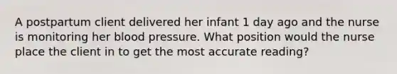 A postpartum client delivered her infant 1 day ago and the nurse is monitoring her blood pressure. What position would the nurse place the client in to get the most accurate reading?