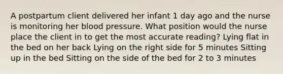 A postpartum client delivered her infant 1 day ago and the nurse is monitoring her blood pressure. What position would the nurse place the client in to get the most accurate reading? Lying flat in the bed on her back Lying on the right side for 5 minutes Sitting up in the bed Sitting on the side of the bed for 2 to 3 minutes