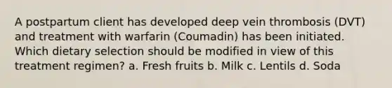 A postpartum client has developed deep vein thrombosis (DVT) and treatment with warfarin (Coumadin) has been initiated. Which dietary selection should be modified in view of this treatment regimen? a. Fresh fruits b. Milk c. Lentils d. Soda