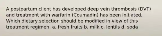 A postpartum client has developed deep vein thrombosis (DVT) and treatment with warfarin (Coumadin) has been initiated. Which dietary selection should be modified in view of this treatment regimen. a. fresh fruits b. milk c. lentils d. soda