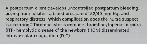 A postpartum client develops uncontrolled postpartum bleeding, oozing from IV sites, a blood pressure of 82/40 mm Hg, and respiratory distress. Which complication does the nurse suspect is occurring? Thrombocytosis immune thrombocytopenic purpura (ITP) hemolytic disease of the newborn (HDN) disseminated intravascular coagulation (DIC)