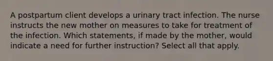 A postpartum client develops a urinary tract infection. The nurse instructs the new mother on measures to take for treatment of the infection. Which statements, if made by the mother, would indicate a need for further instruction? Select all that apply.