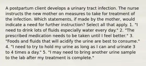 A postpartum client develops a urinary tract infection. The nurse instructs the new mother on measures to take for treatment of the infection. Which statements, if made by the mother, would indicate a need for further instruction? Select all that apply. 1. "I need to drink lots of fluids especially water every day." 2. "The prescribed medication needs to be taken until I feel better." 3. "Foods and fluids that will acidify the urine are best to consume." 4. "I need to try to hold my urine as long as I can and urinate 3 to 4 times a day." 5. "I may need to bring another urine sample to the lab after my treatment is complete."