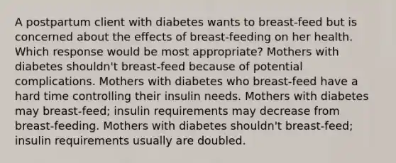 A postpartum client with diabetes wants to breast-feed but is concerned about the effects of breast-feeding on her health. Which response would be most appropriate? Mothers with diabetes shouldn't breast-feed because of potential complications. Mothers with diabetes who breast-feed have a hard time controlling their insulin needs. Mothers with diabetes may breast-feed; insulin requirements may decrease from breast-feeding. Mothers with diabetes shouldn't breast-feed; insulin requirements usually are doubled.