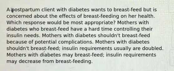 A postpartum client with diabetes wants to breast-feed but is concerned about the effects of breast-feeding on her health. Which response would be most appropriate? Mothers with diabetes who breast-feed have a hard time controlling their insulin needs. Mothers with diabetes shouldn't breast-feed because of potential complications. Mothers with diabetes shouldn't breast-feed; insulin requirements usually are doubled. Mothers with diabetes may breast-feed; insulin requirements may decrease from breast-feeding.