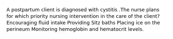 A postpartum client is diagnosed with cystitis .The nurse plans for which priority nursing intervention in the care of the client? Encouraging fluid intake Providing Sitz baths Placing ice on the perineum Monitoring hemoglobin and hematocrit levels.