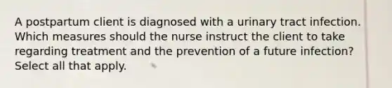 A postpartum client is diagnosed with a urinary tract infection. Which measures should the nurse instruct the client to take regarding treatment and the prevention of a future infection? Select all that apply.