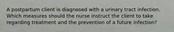 A postpartum client is diagnosed with a urinary tract infection. Which measures should the nurse instruct the client to take regarding treatment and the prevention of a future infection?