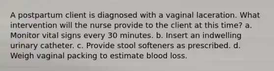 A postpartum client is diagnosed with a vaginal laceration. What intervention will the nurse provide to the client at this time? a. Monitor vital signs every 30 minutes. b. Insert an indwelling urinary catheter. c. Provide stool softeners as prescribed. d. Weigh vaginal packing to estimate blood loss.