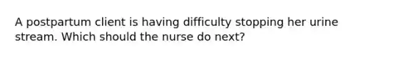 A postpartum client is having difficulty stopping her urine stream. Which should the nurse do next?