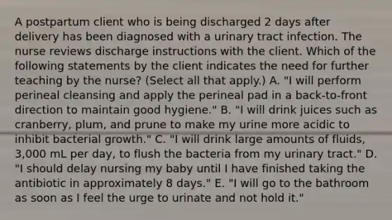 A postpartum client who is being discharged 2 days after delivery has been diagnosed with a urinary tract infection. The nurse reviews discharge instructions with the client. Which of the following statements by the client indicates the need for further teaching by the nurse? (Select all that apply.) A. "I will perform perineal cleansing and apply the perineal pad in a back-to-front direction to maintain good hygiene." B. "I will drink juices such as cranberry, plum, and prune to make my urine more acidic to inhibit bacterial growth." C. "I will drink large amounts of fluids, 3,000 mL per day, to flush the bacteria from my urinary tract." D. "I should delay nursing my baby until I have finished taking the antibiotic in approximately 8 days." E. "I will go to the bathroom as soon as I feel the urge to urinate and not hold it."