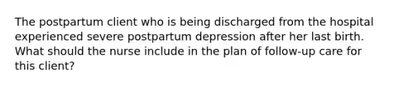 The postpartum client who is being discharged from the hospital experienced severe postpartum depression after her last birth. What should the nurse include in the plan of follow-up care for this client?