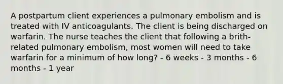 A postpartum client experiences a pulmonary embolism and is treated with IV anticoagulants. The client is being discharged on warfarin. The nurse teaches the client that following a brith-related pulmonary embolism, most women will need to take warfarin for a minimum of how long? - 6 weeks - 3 months - 6 months - 1 year