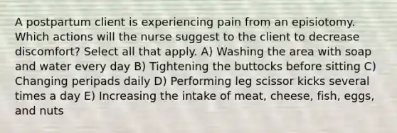 A postpartum client is experiencing pain from an episiotomy. Which actions will the nurse suggest to the client to decrease discomfort? Select all that apply. A) Washing the area with soap and water every day B) Tightening the buttocks before sitting C) Changing peripads daily D) Performing leg scissor kicks several times a day E) Increasing the intake of meat, cheese, fish, eggs, and nuts