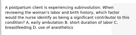 A postpartum client is experiencing subinvolution. When reviewing the woman's labor and birth history, which factor would the nurse identify as being a significant contributor to this condition? A. early ambulation B. short duration of labor C. breastfeeding D. use of anesthetics