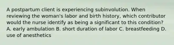 A postpartum client is experiencing subinvolution. When reviewing the woman's labor and birth history, which contributor would the nurse identify as being a significant to this condition? A. early ambulation B. short duration of labor C. breastfeeding D. use of anesthetics