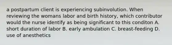 a postpartum client is experiencing subinvolution. When reviewing the womans labor and birth history, which contributor would the nurse identify as being significant to this conditon A. short duration of labor B. early ambulation C. breast-feeding D. use of anesthetics