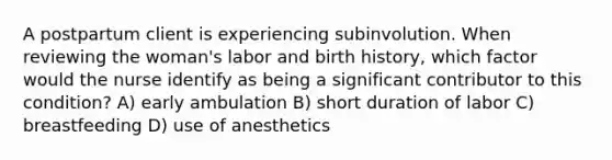 A postpartum client is experiencing subinvolution. When reviewing the woman's labor and birth history, which factor would the nurse identify as being a significant contributor to this condition? A) early ambulation B) short duration of labor C) breastfeeding D) use of anesthetics