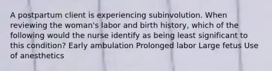 A postpartum client is experiencing subinvolution. When reviewing the woman's labor and birth history, which of the following would the nurse identify as being least significant to this condition? Early ambulation Prolonged labor Large fetus Use of anesthetics