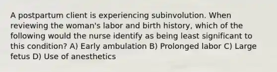 A postpartum client is experiencing subinvolution. When reviewing the woman's labor and birth history, which of the following would the nurse identify as being least significant to this condition? A) Early ambulation B) Prolonged labor C) Large fetus D) Use of anesthetics