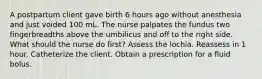 A postpartum client gave birth 6 hours ago without anesthesia and just voided 100 mL. The nurse palpates the fundus two fingerbreadths above the umbilicus and off to the right side. What should the nurse do first? Assess the lochia. Reassess in 1 hour. Catheterize the client. Obtain a prescription for a fluid bolus.